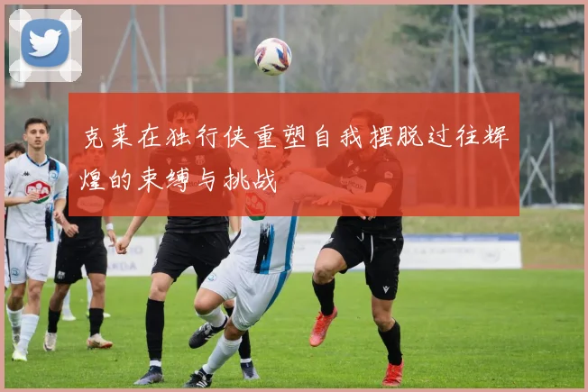 克莱在独行侠重塑自我摆脱过往辉煌的束缚与挑战