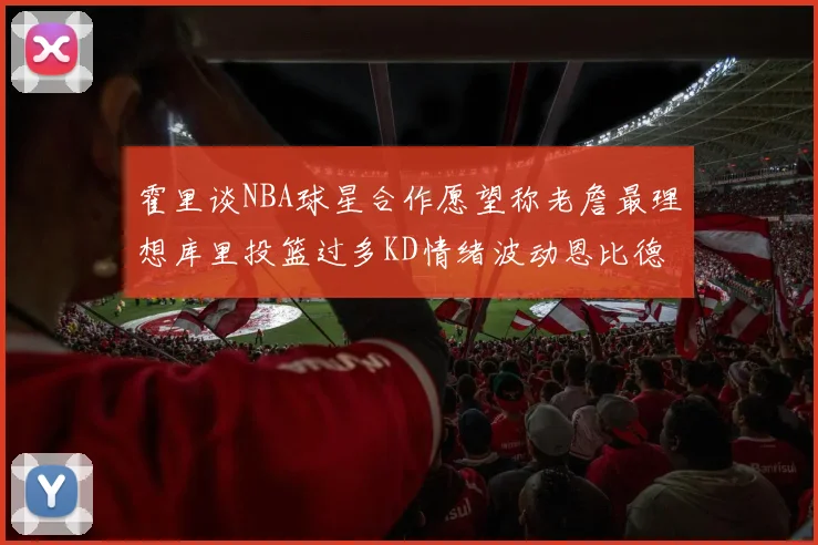 霍里谈NBA球星合作愿望称老詹最理想库里投篮过多KD情绪波动恩比德伤病困扰