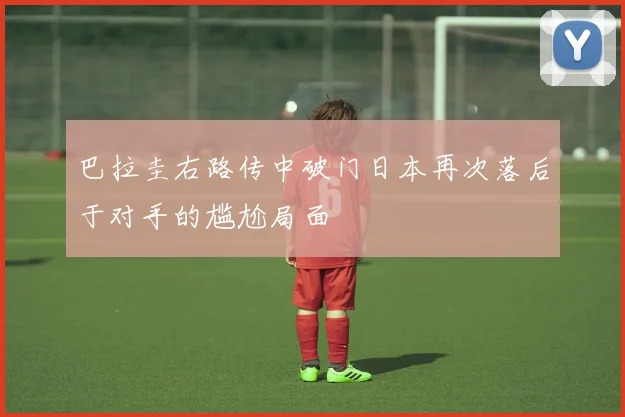 巴拉圭右路传中破门日本再次落后于对手的尴尬局面