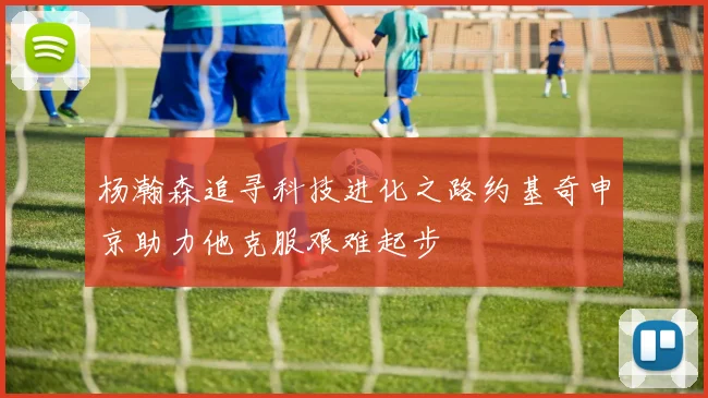 杨瀚森追寻科技进化之路约基奇申京助力他克服艰难起步