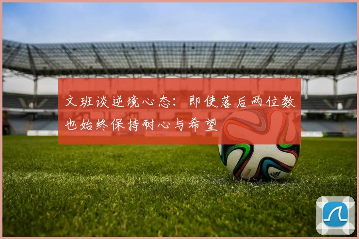 文班谈逆境心态：即使落后两位数也始终保持耐心与希望