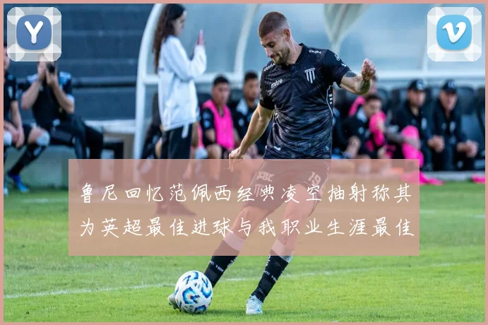 鲁尼回忆范佩西经典凌空抽射称其为英超最佳进球与我职业生涯最佳传球结合