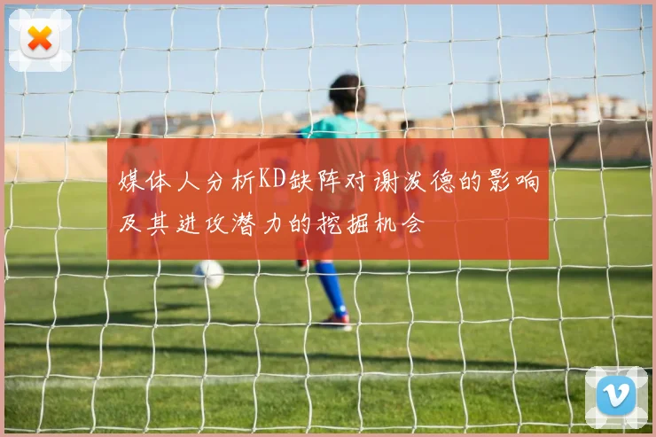 媒体人分析KD缺阵对谢泼德的影响及其进攻潜力的挖掘机会