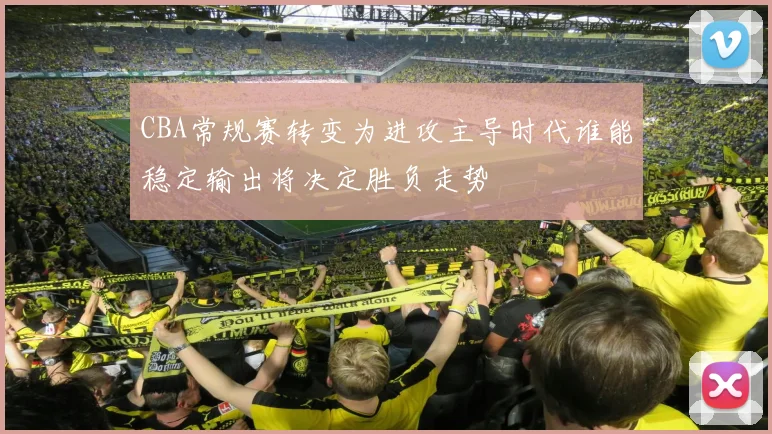 CBA常规赛转变为进攻主导时代谁能稳定输出将决定胜负走势
