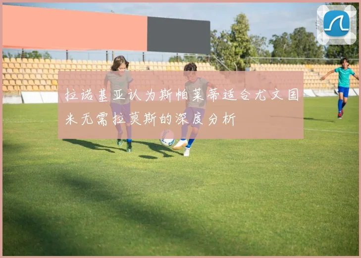 拉诺基亚认为斯帕莱蒂适合尤文国米无需拉莫斯的深度分析