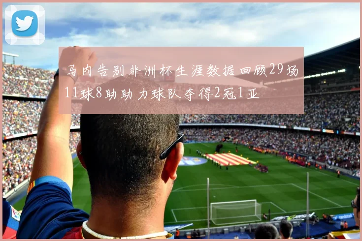马内告别非洲杯生涯数据回顾29场11球8助助力球队夺得2冠1亚