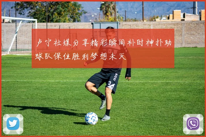 卢宁社媒分享精彩瞬间补时神扑助球队保住胜利梦想未灭