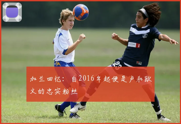 加兰回忆：自2016年起便是卢和欧文的忠实粉丝
