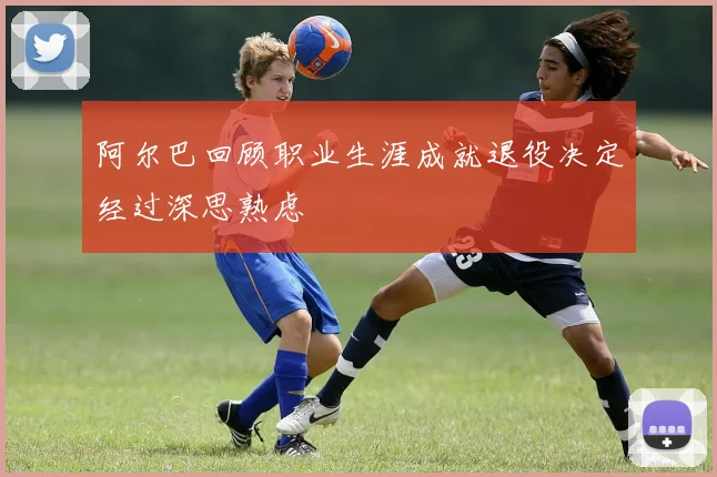 阿尔巴回顾职业生涯成就退役决定经过深思熟虑