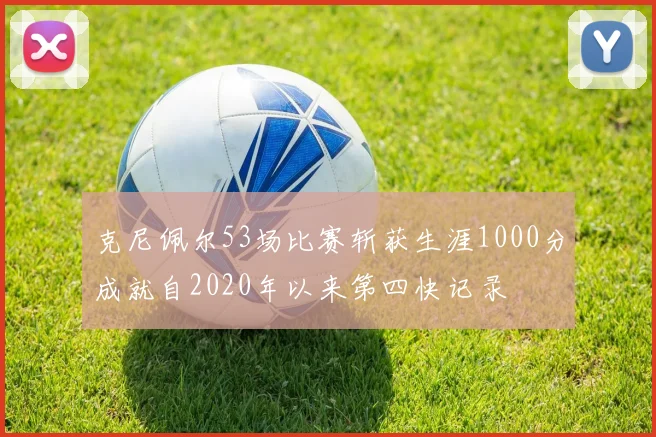 克尼佩尔53场比赛斩获生涯1000分成就自2020年以来第四快记录