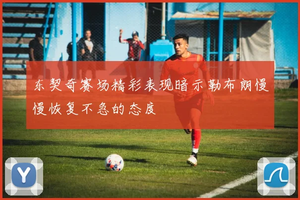 东契奇赛场精彩表现暗示勒布朗慢慢恢复不急的态度