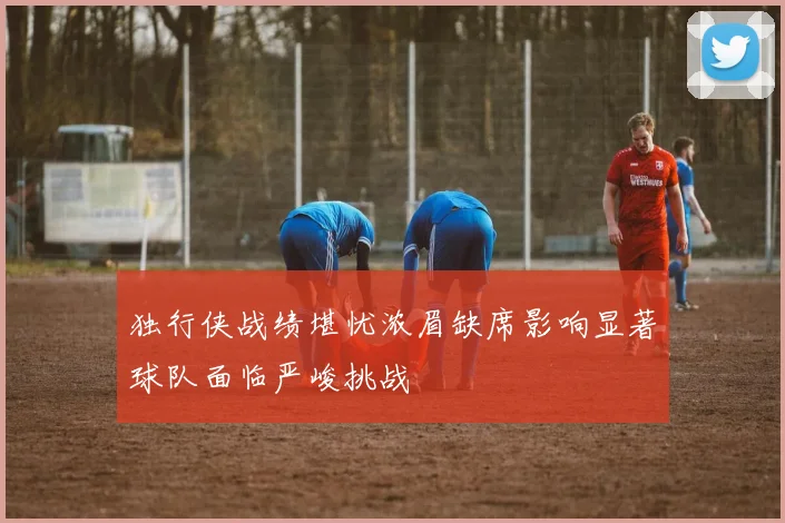 独行侠战绩堪忧浓眉缺席影响显著球队面临严峻挑战