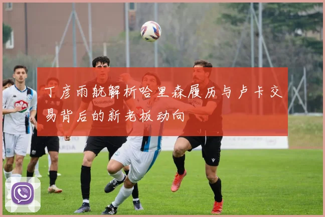 丁彦雨航解析哈里森履历与卢卡交易背后的新老板动向