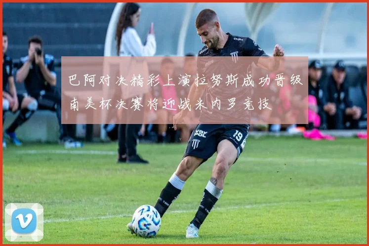 巴阿对决精彩上演拉努斯成功晋级南美杯决赛将迎战米内罗竞技