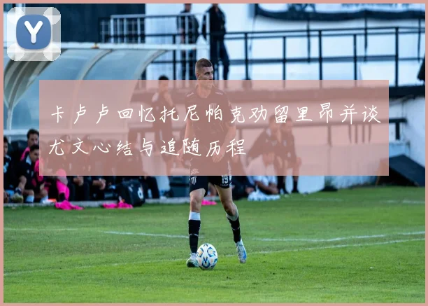 卡卢卢回忆托尼帕克劝留里昂并谈尤文心结与追随历程