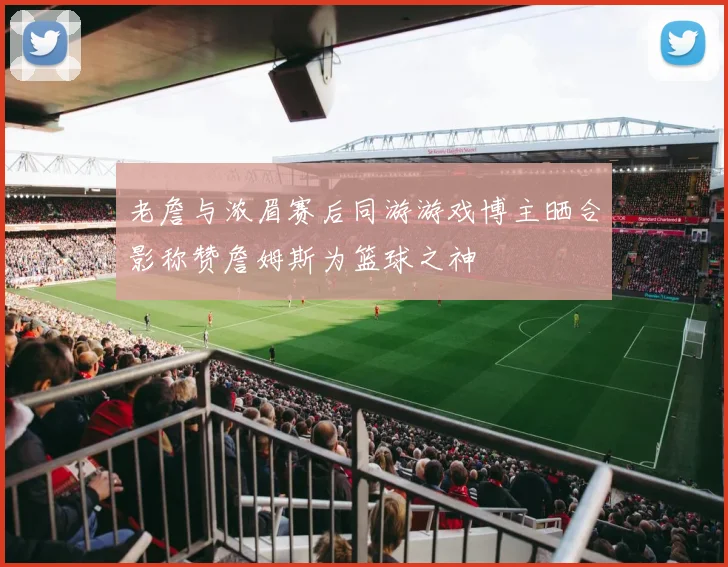 老詹与浓眉赛后同游游戏博主晒合影称赞詹姆斯为篮球之神