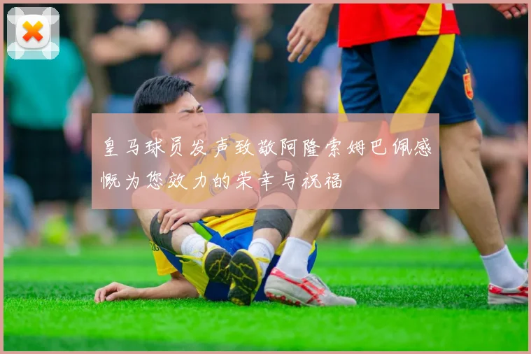 皇马球员发声致敬阿隆索姆巴佩感慨为您效力的荣幸与祝福