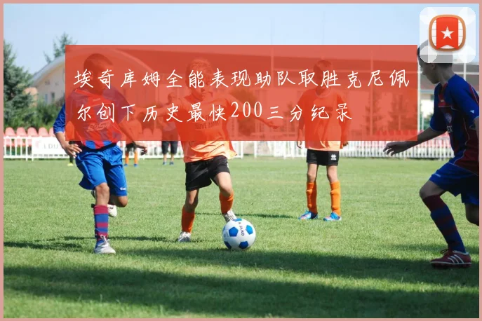 埃奇库姆全能表现助队取胜克尼佩尔创下历史最快200三分纪录
