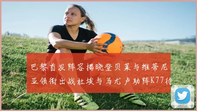 巴黎首发阵容揭晓登贝莱与维蒂尼亚领衔出战杜埃与马尤卢助阵K77待命替补