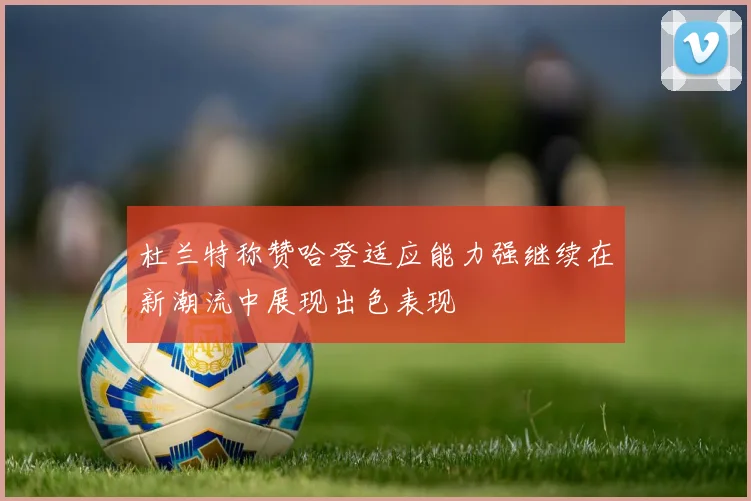 杜兰特称赞哈登适应能力强继续在新潮流中展现出色表现