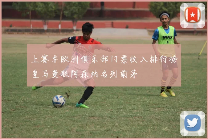 上赛季欧洲俱乐部门票收入排行榜皇马曼联阿森纳名列前茅