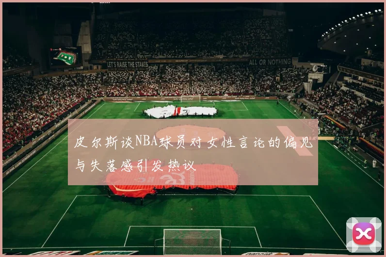 皮尔斯谈NBA球员对女性言论的偏见与失落感引发热议