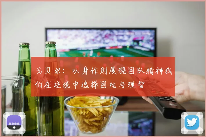 戈贝尔：以身作则展现团队精神我们在逆境中选择团结与理智