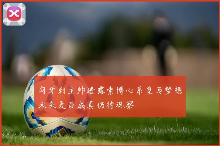 匈牙利主帅透露索博心系皇马梦想未来是否成真仍待观察