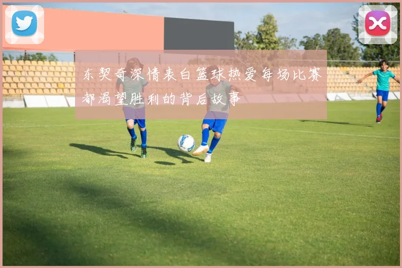东契奇深情表白篮球热爱每场比赛都渴望胜利的背后故事