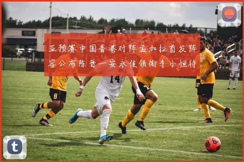 亚预赛中国香港对阵孟加拉首发阵容公布陈晋一安永佳领衔李小恒待命